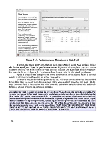 Figura 3.10 - Particionamento Manual com o Disk Druid
É uma boa idéia criar um backup dos seus dados, caso haja dados, antes
de tentar qualquer tipo de particionamento. Algumas informações que por acaso
existam em seu HD, bem como se você desejar instalar um dual-boot, serão importan-
tes mais tarde na configuração do sistema final. Leia a nota de atenção logo abaixo.
Após a criação das partições da forma automática, você poderá rever o que foi
criado e introduzir modificações se achar necessário.
Usando o mouse escolha a partição do seu HD onde deseja que seja instalado o
Linux Red Hat. Se você tiver dois ou mais HD's, você poderá escolher em qual HD de-
seja que seja feita a instalação. Os HD's que não estiverem selecionados não serão al-
terados. Clique próximo após feita a seleção.
Atenção: Se você receber um aviso de erro do tipo: "A partição não permite gravação. Pa-
ra criar novas partições será necessário inicializar o sistema e haverá perda total dos da-
dos deste HD". Neste caso sua partição ou partições existentes não foram reconhecidas
pelo sistema de particionamento do instalador. Alguns programas tais como EZ-BIOS po-
dem acarretar este tipo de problema. Então aqui é que se percebe a necessidade de fazer
um backup dos dados que se queira salvar do HD, antes de particionar. Não importa o tipo
de particionamento que você tenha escolhido: FAÇA SEMPRE UM BACKUP DOS SEUS
DADOS ANTES DE INICIAR QUALQUER PARTICIONAMENTO! NÃO ASSUMIMOS QUAL-
QUER TIPO DE RESPONSABILIDADE POR PERDA DE DADOS!
38
 
