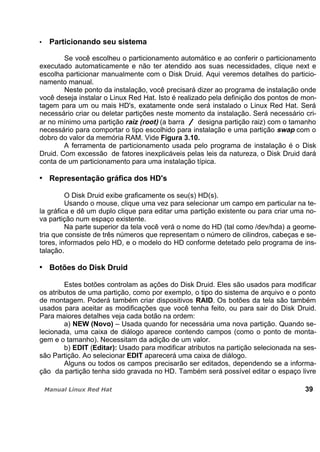 Particionando seu sistema
Se você escolheu o particionamento automático e ao conferir o particionamento
executado automaticamente e não ter atendido aos suas necessidades, clique next e
escolha particionar manualmente com o Disk Druid. Aqui veremos detalhes do particio-
namento manual.
Neste ponto da instalação, você precisará dizer ao programa de instalação onde
você deseja instalar o Linux Red Hat. Isto é realizado pela definição dos pontos de mon-
tagem para um ou mais HD's, exatamente onde será instalado o Linux Red Hat. Será
necessário criar ou deletar partições neste momento da instalação. Será necessário cri-
ar no mínimo uma partição raiz (root) (a barra designa partição raiz) com o tamanho
necessário para comportar o tipo escolhido para instalação e uma partição swap com o
dobro do valor da memória RAM. Vide Figura 3.10.
A ferramenta de particionamento usada pelo programa de instalação é o Disk
Druid. Com excessão de fatores inexplicáveis pelas leis da natureza, o Disk Druid dará
conta de um particionamento para uma instalação típica.
Representação gráfica dos HD's
O Disk Druid exibe graficamente os seu(s) HD(s).
Usando o mouse, clique uma vez para selecionar um campo em particular na te-
la gráfica e dê um duplo clique para editar uma partição existente ou para criar uma no-
va partição num espaço existente.
Na parte superior da tela você verá o nome do HD (tal como /dev/hda) a geome-
tria que consiste de três números que representam o número de cilindros, cabeças e se-
tores, informados pelo HD, e o modelo do HD conforme detetado pelo programa de ins-
talação.
Botões do Disk Druid
Estes botões controlam as ações do Disk Druid. Eles são usados para modificar
os atributos de uma partição, como por exemplo, o tipo do sistema de arquivo e o ponto
de montagem. Poderá também criar dispositivos RAID. Os botões da tela são também
usados para aceitar as modificações que você tenha feito, ou para sair do Disk Druid.
Para maiores detalhes veja cada botão na ordem:
a) NEW (Novo) – Usada quando for necessária uma nova partição. Quando se-
lecionada, uma caixa de diálogo aparece contendo campos (como o ponto de monta-
gem e o tamanho). Necessitam da adição de um valor.
b) EDIT (Editar): Usado para modificar atributos na partição selecionada na ses-
são Partição. Ao selecionar EDIT aparecerá uma caixa de diálogo.
Alguns ou todos os campos precisarão ser editados, dependendo se a informa-
ção da partição tenha sido gravada no HD. Também será possível editar o espaço livre
39
 