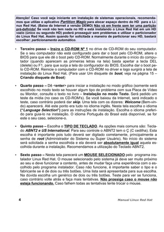 Atenção! Caso você seja iniciante em instalação de sistemas operacionais, recomenda-
mos que utilize o aplicativo Partition Magic para alocar espaço dentro do HD para o Li-
nux Red Hat. (Baixe da Internet a versão DEMO) Não vá em frente sem ter uma partição
pré-definida! Se você não tem nada no HD e está instalando o Linux Red Hat em um HD
vazio (único ou segundo HD) poderá prosseguir sem problemas e utilizar o particionador
do Linux Red Hat. Assim quando for solicitada a maneira de particionar seu HD, bastará
escolher: particionamento automático.
Terceiro passo – Insira o CD-ROM Nº 1 no drive de CD-ROM do seu computador.
Se o seu computador não está configurado para dar o boot pelo CD-ROM, altere o
BIOS para que ele dê o boot pelo CD-ROM. Normalmente durante o início do compu-
tador (quando aparecem as primeiras letras na tela) basta apertar a tecla DEL
(delete) ou F1, para que surja a tela do configurador do BIOS. Escolha dar o boot pe-
lo CD-ROM. Reinicie o computador com o CD-ROM no driver e logo surgirá a tela de
instalação do Linux Red Hat. (Para usar Um disquete de boot, veja na página 15 –
Criando disquete de Boot)
Quarto passo – Dê <enter> para iniciar a instalação no modo gráfico (somente será
escolhido no modo texto se houver algum tipo de problema com sua Placa de Vídeo
ou Monitor, consulte o texto no livro – Instalação no modo Texto. Será pedido um
teste da mídia (no caso os CD-ROM's). Se você baixou da Internet, será indicado o
teste, caso contrário poderá dar skip. Uma tela com os dizeres: Welcome (Bem-vin-
do) aparecerá. Até este ponto era tudo no idioma inglês. Nesta tela escolha o idioma
(“Language Selection”) para as instruções de instalação. Escolha o idioma preferi-
do para guia-lo na instalação. O idioma Português do Brasil está disponível, se for
este o seu caso, selecione-o.
Quinto passo – Escolha o TIPO DE TECLADO. As opções mais comuns são: Tecla-
do ABNT2 e US International. Para seu controle o ABNT2 tem o Ç (C cedilha). Esta
escolha é importante pois tudo deverá ser digitado corretamente, principalmente a
senha de root (Administrador do Sistema ou Super Usuário). No início do sistema
será solicitada a senha escolhida e ela deverá ser absolutamente igual aquela es-
colhida durante a instalação. Recomendamos a utilização do Teclado ABNT2.
Sexto passo – Nesta tela parecerá um MOUSE SELECIONADO pelo programa ins-
talador Linux Red Hat. O mouse selecionado pelo sistema já deve ser muito próximo
ao seu e deve funcionar a contento, antes de mudar faça uma experiência com o es-
colhido pelo programa instalador. Caso não funcione, é importante saber o tipo e o
fabricante se é de dois ou três botões. Uma lista será apresentada para sua escolha.
Na dúvida escolha um genérico de dois ou três botões. Teste para ver se funciona,
caso contrário volte atrás e faça mais tentativas. Não prossiga caso o mouse não
esteja funcionando. Caso falhem todas as tentativas tente trocar o mouse.
4
 