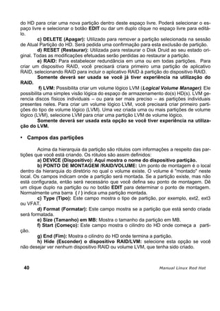 do HD para criar uma nova partição dentro deste espaço livre. Poderá selecionar o es-
paço livre e selecionar o botão EDIT ou dar um duplo clique no espaço livre para editá-
lo.
c) DELETE (Apagar): Utilizado para remover a partição selecionada na sessão
de Atual Partição do HD. Será pedida uma confirmação para esta exclusão de partição.
d) RESET (Restaurar): Utilizada para restaurar o Disk Druid ao seu estado ori-
ginal. Todas as modificações efetuadas serão perdidas ao restaurar a partição.
e) RAID: Para estabelecer redundância em uma ou em todas partições. Para
criar um dispositivo RAID, você precisará criara primeiro uma partição de aplicativo
RAID, selecionando RAID para incluir o aplicativo RAID à partição do dispositivo RAID.
Somente deverá ser usada se você já tiver experiência na utilização do
RAID.
f) LVM: Possibilita criar um volume lógico LVM (Logical Volume Manager). Ele
possibilita uma simples visão lógica do espaço de armazenamento do(s) HD(s). LVM ge-
rencia discos físicos individuais – ou para ser mais preciso – as partições individuais
presentes neles. Para criar um volume lógico LVM, você precisará criar primeiro parti-
ções do tipo de volume lógico (LVM). Uma vez criada uma ou mais partições de volume
lógico (LVM), selecione LVM para criar uma partição LVM de volume lógico.
Somente deverá ser usada esta opção se você tiver experiência na utiliza-
ção do LVM.
Campos das partições
Acima da hierarquia da partição são rótulos com informações a respeito das par-
tições que você está criando. Os rótulos são assim definidos:
a) DEVICE (Dispositivo): Aqui mostra o nome do dispositivo partição.
b) PONTO DE MONTAGEM /RAID/VOLUME: Um ponto de montagem é o local
dentro da hierarquia do diretório no qual o volume existe. O volume é "montado" neste
local. Os campos indicam onde a partição será montada. Se a partição existe, mas não
está configurada, então será necessário que você defina seu ponto de montagem. Dê
um clique duplo na partição ou no botão EDIT para determinar o ponto de montagem.
Normalmente uma barra ( / ) indica uma partição montada.
c) Type (Tipo): Este campo mostra o tipo de partição, por exemplo, ext2, ext3
ou VFAT.
d) Format (Formatar): Este campo mostra se a partição que está sendo criada
será formatada.
e) Size (Tamanho) em MB: Mostra o tamanho da partição em MB.
f) Start (Começo): Este campo mostra o cilindro do HD onde começa a parti-
ção.
g) End (Fim): Mostra o cilindro do HD onde termina a partição.
h) Hide (Esconder) o dispositivo RAID/LVM: selecione esta opção se você
não desejar ver nenhum dispositivo RAID ou volume LVM, que tenha sido criado.
40
 
