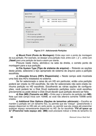 Figura 3.11 - Adicionando Partições
a) Mount Point (Ponto de Montagem): Entre aqui com o ponto de montagem
da sua partição. Por exemplo, se desejar uma partição /root, entre com ( ) , entre com
para uma partição de boot e assim por diante.
Procure neste menu, abrindo-o na seta da direita, o correto ponto de
montagem para a sua partição.
b) File System Type (Tipo de sistema de arquivo) - Rolando as opções
desta janela, selecione o tipo apropriado de sistema de arquivo para a partição
escolhida.
c) Allowable Drivers (HD's Disponíveis) – Neste campo está mostrada
uma lista dos HD's instalados no sistema.
Se for selecionada a caixa de um HD em particular, então uma partição
poderá ser criada no HD escolhido. Se não for selecionada não será criada ne-
nhuma partição no HD escolhido. Escolhendo as várias opções de configura-
ções, você poderá ter o Disk Druid realizando partições como você escolheu
previamente ou pode deixar o Disk Druid decidir qual partição deverá ser feita.
d) Size (MB) (Tamanho em MB) – Entre aqui o tamanho da partição (em MB).
Note que este campo inicia com 100MB, se você não alterá-lo somente 100MB serão
criados.
e) Additional Size Options (Opções de tamanhos adicionais) – Escolha se
mantém a partição em um tamanho fixo, ou permita que ela "cresça" (preenchendo o
espaço disponível no HD) até um certo ponto, ou permitir que ela cresça até preencher
qualquer espaço remanescente disponível no HD. Se for escolhido "Fill all space up
to” (Preencher todo espaço até) (MB) você precisará indicar o limite do tamanho no
42
 