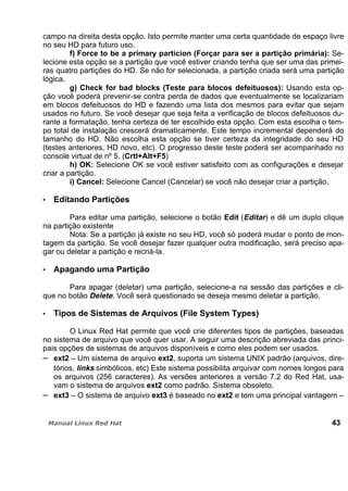 campo na direita desta opção. Isto permite manter uma certa quantidade de espaço livre
no seu HD para futuro uso.
f) Force to be a primary particion (Forçar para ser a partição primária): Se-
lecione esta opção se a partição que você estiver criando tenha que ser uma das primei-
ras quatro partições do HD. Se não for selecionada, a partição criada será uma partição
lógica.
g) Check for bad blocks (Teste para blocos defeituosos): Usando esta op-
ção você poderá prevenir-se contra perda de dados que eventualmente se localizariam
em blocos defeituosos do HD e fazendo uma lista dos mesmos para evitar que sejam
usados no futuro. Se você desejar que seja feita a verificação de blocos defeituosos du-
rante a formatação, tenha certeza de ter escolhido esta opção. Com esta escolha o tem-
po total de instalação crescerá dramaticamente. Este tempo incremental dependerá do
tamanho do HD. Não escolha esta opção se tiver certeza da integridade do seu HD
(testes anteriores, HD novo, etc). O progresso deste teste poderá ser acompanhado no
console virtual de nº 5. (Crtl+Alt+F5)
h) OK: Selecione OK se você estiver satisfeito com as configurações e desejar
criar a partição.
i) Cancel: Selecione Cancel (Cancelar) se você não desejar criar a partição.
Editando Partições
Para editar uma partição, selecione o botão Edit (Editar) e dê um duplo clique
na partição existente
Nota: Se a partição já existe no seu HD, você só poderá mudar o ponto de mon-
tagem da partição. Se você desejar fazer qualquer outra modificação, será preciso apa-
gar ou deletar a partição e recriá-la.
Apagando uma Partição
Para apagar (deletar) uma partição, selecione-a na sessão das partições e cli-
que no botão Delete. Você será questionado se deseja mesmo deletar a partição.
Tipos de Sistemas de Arquivos (File System Types)
O Linux Red Hat permite que você crie diferentes tipos de partições, baseadas
no sistema de arquivo que você quer usar. A seguir uma descrição abreviada das princi-
pais opções de sistemas de arquivos disponíveis e como eles podem ser usados.
ext2 – Um sistema de arquivo ext2, suporta um sistema UNIX padrão (arquivos, dire-
tórios, links simbólicos, etc) Este sistema possibilita arquivar com nomes longos para
os arquivos (256 caracteres). As versões anteriores a versão 7.2 do Red Hat, usa-
vam o sistema de arquivos ext2 como padrão. Sistema obsoleto.
ext3 – O sistema de arquivo ext3 é baseado no ext2 e tem uma principal vantagem –
43
 