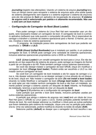 journaling (registro das alterações). Usando um sistema de arquivo journaling tere-
mos um tempo menor para recuperar o sistema de arquivos após uma súbita queda
do sistema (desligamento sem esperar e o sistema organizar o sistema de arquivos)
pois ele não precisa do fsck (um aplicativo de recuperação de arquivos). O sistema
de arquivo ext3 é selecionado por padrão e é altamente recomendado. Não use
o ext2 sem um bom motivo!
Configuração do Carregador do Boot (Boot Loader)
Para poder carregar o sistema do Linux Red Hat sem necessitar usar um dis-
quete, será necessário instalar um carregador de boot. O carregador de boot é o primei-
ro aplicativo (software) que roda quando o computador dá partida. Ele é responsável de
carregar e transferir o controle do sistema operacional para o Kernel. O Kernel, por sua
vez, inicializa o resto do sistema operacional.
O programa de instalação possui dois carregadores de boot que poderão ser
escolhidos: o GRUB e o LILO.
GRUB (Grand Unified Bootloader) que é instalado por padrão, é um poderoso
carregador de boot. O GRUB pode carregar uma variedade de sistemas operacionais,
inclusive sistemas operacionais proprietários como o DOS ou Windows®.
LILO (Linux Loader) é um versátil carregador de boot para o Linux. Ele não de-
pende de um tipo específico de sistema de arquivo, pode carregar as imagens do Kernel
a partir de um disquete e do HD. Pode também carregar outros sistemas operacionais.
Se você não desejar instalar o carregador de boot GRUB, clique em modificar o
carregador de boot (Change boot loader). Poderá então ser escolhido o LILO ou não
instalar nenhum carregador de boot.
Se você tiver um carregador de boot instalado e ele for capaz de carregar o Li-
nux e, não desejar sobrescrevê-lo ou se desejar carregar o Linux através de um disque-
te de boot, clique em: Não Instalar o carregador de boot (Do not install a boot loader)
clicando no botão Modificar o carregador de boot (Change boot loader). Mas cuidado
se você optar por não instalar nenhum carregador de boot e não tiver um instalado, so-
mente poderá carregar o sistema usando um disquete de boot. Adiante, na finalização
da instalação, teremos a oportunidade de criar um disquete de boot.
Na Figura 3.12 podemos ver o configurador do carregador de boot.
Cada partição que permite o boot será listada, inclusive partições usadas por
outros sistemas operacionais.
A partição que abriga o sistema de arquivos raiz (root) terá um rótulo de Linux
Red Hat (para o GRUB) ou Linux (para o LILO). Outras partições poderão também ter
rótulos de boot. Se você desejar adicionar ou modificar o rótulo para as outras partições
que forem detetados pelo sistema de instalação, clique uma vez na partição para seleci-
ona-la. Uma vez selecionada, poderá modifica-la clicando no botão de edição (Edit).
Selecione padrão (default) se desejar que o carregador de boot escolha o seu
44
 