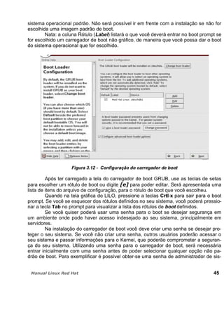 sistema operacional padrão. Não será possível ir em frente com a instalação se não for
escolhida uma imagem padrão de boot.
Nata: a coluna Rótulo (Label) listará o que você deverá entrar no boot prompt se
for escolhido um carregador de boot não gráfico, de maneira que você possa dar o boot
do sistema operacional que for escolhido.
Figura 3.12 - Configuração do carregador de boot
Após ter carregado a tela do carregador de boot GRUB, use as teclas de setas
para escolher um rótulo de boot ou digite para poder editar. Será apresentada uma
lista de itens do arquivo de configuração, para o rótulo de boot que você escolheu.
Quando na tela gráfica do LILO, pressione a teclas Crtl-x para sair para o boot
prompt. Se você se esquecer dos rótulos definidos no seu sistema, você poderá pressio-
nar a tecla Tab no prompt para visualizar a lista dos rótulos de boot definidos.
Se você quiser poderá usar uma senha para o boot se desejar segurança em
um ambiente onde pode haver acesso indesejado ao seu sistema, principalmente em
servidores.
Na instalação do carregador de boot você deve criar uma senha se desejar pro-
teger o seu sistema. Se você não criar uma senha, outros usuários poderão acessar o
seu sistema e passar informações para o Kernel, que poderão comprometer a seguran-
ça do seu sistema. Utilizando uma senha para o carregador de boot, será necessária
entrar inicialmente com uma senha antes de poder selecionar qualquer opção não pa-
drão de boot. Para exemplificar é possível obter-se uma senha de administrador de sis-
45
 
