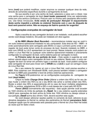 tema (root) que poderá modificar, copiar arquivos ou acessar qualquer área da rede,
através de comandos específicos durante o carregamento do boot.
Se sua escolha é por uma senha de boot, selecione a caixa com o rótulo: Use
uma senha para o carregador de boot (boot loader password). Uma vez selecionada,
entre com uma senha e confirme-a. Procure usar no mínimo seis caracteres alfa-numéri-
cos. Use letras minúsculas. Evite sinais de pontuação! Atenção! O esquecimento
desta senha impedirá a entrada no sistema! Somente com o uso do disquete de
boot será possível entrar. Não se esqueça de fazê-lo quando for sugerido!
Configurações avançadas do carregador de boot
Após a escolha do seu carregador de boot a ser instalado, você poderá escolher
aonde você deseja instalá-lo. Ele pode ser instalado em dois lugares:
a) No MBR (Master Boot Recorder) – recomendamos instalar aqui se você ti-
ver outro sistema operacional instalado no seu computador. Esta área do HD – MBR – é
onde automaticamente será carregado pelo BIOS e é aqui o primeiro ponto onde o car-
regador de boot pode tomar conta do processo de boot. Quando instalado no MBR, o
boot com GRUB ou LILO apresentará um boot prompt. Nesse instante você poderá es-
colher o Linux Red Hat ou qualquer outro sistema operacional instalado e previamente
configurado no carregador de boot, como sistema para ser carregado no boot.
b) Primeiro setor da sua partição de boot – Esta opção é sugerida se você
estiver usando algum outro carregador de boot no seu sistema. Neste caso, o outro car-
regador de boot vai tomar em primeiro lugar o controle do boot. Você poderá configurar
este carregador de boot para iniciar com o GRUB (ou o LILO) o qual vai carregar o boot
do Linux Red Hat.
Se o seu sistema for operar só com o Linux Red Hat, você precisa escolher o
MBR. Para sistemas com Windows® 95/98, você precisa também instalar o carregador
de boot no MBR para possibilitar o boot de ambos sistemas operacionais.
Na Figura 3.13 poderemos ver as configurações avançadas do carregador de
boot (boot loader).
Clique no botão Change Drive Order (Alterar a ordem dos HD's) se for seu de-
sejo mudar a ordem dos HD's ou se o seu BIOS não achar a correta ordem dos HD's.
Mudar a ordem dos HD's é especialmente útil no caso de haver múltiplos adaptadores
SCSI, ou ambos, adaptadores SCSI e IDE e você deseja dar o boot pelo HD SCSI.
Force LBA32 (normalmente não requerido) - esta opção permite você exceder
os 1024 cilindros do limite da partição de . Se o seu sistema suporta extensões
LBA32 para operações de boot acima do limite dos 1024 cilindros ou deseja colocar a
sua partição acima dos cilindro 1024, deverá escolher esta opção.
Se você desejar adicionar opções padrão no comando de boot, adicione os pa-
râmetros desejados no Kernel no campo dos parâmetros do Kernel (parameters field).
Qualquer opção que for adicionada será passada para o Kernel do Linux Red Hat todas
as vezes que for dado o boot.
46
 