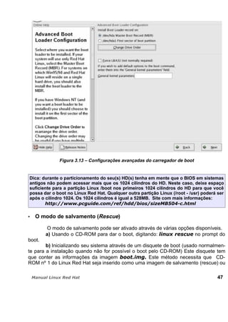 Figura 3.13 – Configurações avançadas do carregador de boot
Dica: durante o particionamento do seu(s) HD(s) tenha em mente que o BIOS em sistemas
antigos não podem acessar mais que os 1024 cilindros do HD. Neste caso, deixe espaço
suficiente para a partição Linux /boot nos primeiros 1024 cilindros do HD para que você
possa dar o boot no Linux Red Hat. Qualquer outra partição Linux (/root - /usr) poderá ser
após o cilindro 1024. Os 1024 cilindros é igual a 528MB. Site com mais informações:
O modo de salvamento (Rescue)
O modo de salvamento pode ser ativado através de várias opções disponíveis.
a) Usando o CD-ROM para dar o boot, digitando: no prompt do
boot.
b) Inicializando seu sistema através de um disquete de boot (usado normalmen-
te para a instalação quando não for possível o boot pelo CD-ROM) Este disquete tem
que conter as informações da imagem Este método necessita que CD-
ROM nº 1 do Linux Red Hat seja inserido como uma imagem de salvamento (rescue) ou
47
 
