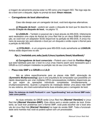 a imagem de salvamento precisa estar no HD como uma imagem ISO. Tão logo seja da-
do o boot com o disquete, digite no prompt do boot:
Carregadores de boot alternativos
Caso não deseje usar um carregador de boot, você terá algumas alternativas.
a) Disquete de boot – poderá ser usado o disquete de boot que foi descrito na
sessão Criação do disquete de boot, na página 15.
b) LOADLIN – Também é possível dar o boot através do MS-DOS. Infelizmente
será necessária uma cópia do Kernel do Linux Red Hat (e um disco RAM de inicializa-
ção, se você tiver um adaptador SCSI) disponível na partição do MS-DOS. A única ma-
neira de executar isto será obtendo o boot por um disquete e então copiar o Kernel para
a partição do MS-DOS.
c) SYSLINUX – é um programa para MS-DOS muito semelhante ao LOADLIN.
Ambos estão disponíveis no site:
d) Carregadores de boot comerciais – Poderá usar o boot do Partition Magic
que está habilitado para dar o boot no Linux (mas mesmo assim será necessário que o
GRUB ou LILO estejam instalados na partição raiz do seu Linux Red Hat).
Placa mãe SMP e o GRUB e o LILO
Isto se refere especificamente para as placas mãe SMP, abreviação de
(Symmetric Multiprocessing), que é uma arquitetura de computador que possibilita um
rápido desempenho por criar múltiplas CPU's (processadores múltiplos) disponíveis pa-
ra que sejam as operações individuais completadas simultaneamente –
(multiprocessamento). Quando o programa de instalação detetar uma placa mãe SMP
no seu sistema, ele criará automaticamente duas entradas para o carregador de boot.
Nota: Os sistemas do Intel® Pentium® 4 com "hyperthreading" terá um Kernel SMP insta-
lado como padrão.
As duas entradas do GRUB serão Linux Red Hat e Linux
Red Hat . Esta última será a versão padrão de boot. Entre-
tanto, se você tiver problemas com o Kernel SMP, você pode escolher dar o boot atra-
vés do Linux Red Hat no lugar da versão SMP. Toda a funcionali-
dade será mantida mas você só poderá operar com um processador.
48
 