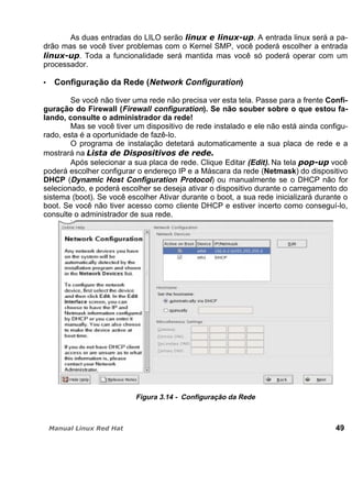 As duas entradas do LILO serão . A entrada linux será a pa-
drão mas se você tiver problemas com o Kernel SMP, você poderá escolher a entrada
. Toda a funcionalidade será mantida mas você só poderá operar com um
processador.
Configuração da Rede (Network Configuration)
Se você não tiver uma rede não precisa ver esta tela. Passe para a frente Confi-
guração do Firewall (Firewall configuration). Se não souber sobre o que estou fa-
lando, consulte o administrador da rede!
Mas se você tiver um dispositivo de rede instalado e ele não está ainda configu-
rado, esta é a oportunidade de fazê-lo.
O programa de instalação detetará automaticamente a sua placa de rede e a
mostrará na
Após selecionar a sua placa de rede. Clique Editar (Edit). Na tela você
poderá escolher configurar o endereço IP e a Máscara da rede (Netmask) do dispositivo
DHCP (Dynamic Host Configuration Protocol) ou manualmente se o DHCP não for
selecionado, e poderá escolher se deseja ativar o dispositivo durante o carregamento do
sistema (boot). Se você escolher Ativar durante o boot, a sua rede inicializará durante o
boot. Se você não tiver acesso como cliente DHCP e estiver incerto como conseguí-lo,
consulte o administrador de sua rede.
Figura 3.14 - Configuração da Rede
49
 