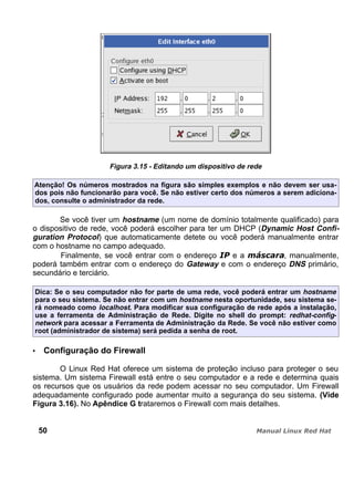 Figura 3.15 - Editando um dispositivo de rede
Atenção! Os números mostrados na figura são simples exemplos e não devem ser usa-
dos pois não funcionarão para você. Se não estiver certo dos números a serem adiciona-
dos, consulte o administrador da rede.
Se você tiver um hostname (um nome de domínio totalmente qualificado) para
o dispositivo de rede, você poderá escolher para ter um DHCP (Dynamic Host Confi-
guration Protocol) que automaticamente detete ou você poderá manualmente entrar
com o hostname no campo adequado.
Finalmente, se você entrar com o endereço e a , manualmente,
poderá também entrar com o endereço do Gateway e com o endereço DNS primário,
secundário e terciário.
Dica: Se o seu computador não for parte de uma rede, você poderá entrar um hostname
para o seu sistema. Se não entrar com um hostname nesta oportunidade, seu sistema se-
rá nomeado como localhost. Para modificar sua configuração de rede após a instalação,
use a ferramenta de Administração de Rede. Digite no shell do prompt: redhat-config-
network para acessar a Ferramenta de Administração da Rede. Se você não estiver como
root (administrador de sistema) será pedida a senha de root.
Configuração do Firewall
O Linux Red Hat oferece um sistema de proteção incluso para proteger o seu
sistema. Um sistema Firewall está entre o seu computador e a rede e determina quais
os recursos que os usuários da rede podem acessar no seu computador. Um Firewall
adequadamente configurado pode aumentar muito a segurança do seu sistema. (Vide
Figura 3.16). No Apêndice G trataremos o Firewall com mais detalhes.
50
 