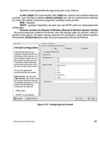 Escolha o nível apropriado de segurança para o seu sistema:
a) Alto (High)- Se você escolher Alto (High) seu sistema não aceitará nenhuma
conexão que não seja a padrão (default settings) que não for explicitamente definida
por você. Por padrão, somente as seguintes conexões serão aceitas:
DNS - resposta
DHCP - qualquer dispositivo de rede que use DHCP pode ser adequadamente
configurado.
Clientes remotos do Sistema X Window (Remote X Window System clients)
- Se você conecta seu sistema na Internet, mas não planeja rodar um servidor, esta é a
escolha mais segura. Se algum serviço adicional for necessário, você poderá escolher
Personalizar (Customizer) para obter serviços específicos através do Firewall.
Figura 3.16 - Configuração do Firewall
51
 