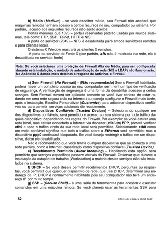 b) Médio (Medium) – se você escolher médio, seu Firewall não aceitará que
máquinas remotas tenham acesso a certos recursos no seu computador ou sistema. Por
padrão, acesso aos seguintes recursos não serão aceitos:
Portas menores que 1023 – portas reservadas padrão usadas por muitos siste-
mas, tais como: FTP, SSH, Telnet, HTTP e NIS.
A porta do servidor (2049) – NFS é desabilitada para ambos servidores remotos
e para clientes locais.
O sistema X Window mostrará os clientes X remotos.
A porta do servidor de Fonte X (por padrão, não é mostrada na rede, ela é
desabilitada no servidor fonte)
Nota: Se você selecionar uma proteção de Firewall Alta ou Média, para ser configurada
durante esta instalação, o método de autenticação de rede (NIS e LDAP) não funcionarão.
No Apêndice G damos mais detalhes a respeito de Antivírus e Firewall.
c) Sem Firewall (No Firewall) – (Não recomendado) Sem o Firewall habilitado,
poderá haver um completo acesso ao seu computador sem nenhum tipo de verificação
de segurança. A verificação de segurança é uma forma de desabilitar acessos a certos
serviços. Sem Firewall deverá ser aplicado somente se você tiver certeza de estar ro-
dando em uma rede segura (não na Internet) ou planeja configurar o Firewall mais tarde,
após a instalação. Escolha Personalizar (Customize) para adicionar dispositivos confiá-
veis ou para permitir serviços adicionais de recebimento.
d) Dispositivos Confiáveis (Trusted Devices) – Selecionando qualquer um
dos dispositivos confiáveis, será permitido o acesso ao seu sistema por todo tráfico da-
quele dispositivo; dependendo das regras do Firewall. Por exemplo: se você estiver uma
rede local, mas estiver conectado a Internet via discador (dial-up) PPP, poderá verificar
eth0 e todo o tráfico vindo da sua rede local será permitido. Selecionando eth0 como
um meio confiável significa que todo o tráfico sobre a Ethernet será permitido, mas o
dispositivo ppp0 continuará bloqueado. Se você deseja restringir o tráfico em um dispo-
sitivo, deixe ele desabilitado.
Não é recomendado que você tenha qualquer dispositivo que se conecta a uma
rede pública, como a Internet, classificado como dispositivo confiável (Trusted Device)
e) Recebimento Permitido (Allow Incoming) – Habilitando esta opção, será
permitido que serviços específicos passem através do Firewall. Observar que durante a
instalação da estação de trabalho (Workstation) a maioria destes serviços não são insta-
lados no sistema.
f) DHCP – Se você deseja permitir recebimentos DHCP, perguntas ou respos-
tas, você permitirá que qualquer dispositivo de rede, que use DHCP, determinar seu en-
dereço de IP. DHCP é normalmente habilitado pois seu computador não terá um ende-
reço IP por muito tempo.
g) SSH – (Secure Shell) – é uma série de ferramentas para acessar e executar
comandos em uma máquina remota. Se você planeja usar as ferramentas SSH para
52
 