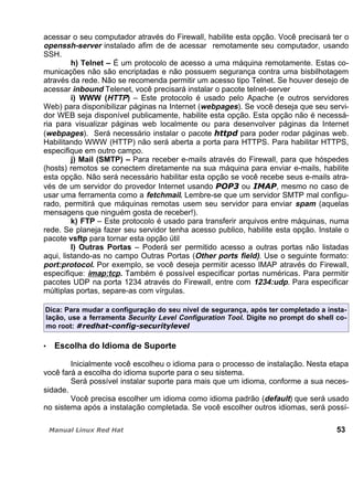 acessar o seu computador através do Firewall, habilite esta opção. Você precisará ter o
openssh-server instalado afim de de acessar remotamente seu computador, usando
SSH.
h) Telnet – É um protocolo de acesso a uma máquina remotamente. Estas co-
municações não são encriptadas e não possuem segurança contra uma bisbilhotagem
através da rede. Não se recomenda permitir um acesso tipo Telnet. Se houver desejo de
acessar inbound Telenet, você precisará instalar o pacote telnet-server
i) WWW (HTTP) – Este protocolo é usado pelo Apache (e outros servidores
Web) para disponibilizar páginas na Internet (webpages). Se você deseja que seu servi-
dor WEB seja disponível publicamente, habilite esta opção. Esta opção não é necessá-
ria para visualizar páginas web localmente ou para desenvolver páginas da Internet
(webpages). Será necessário instalar o pacote para poder rodar páginas web.
Habilitando WWW (HTTP) não será aberta a porta para HTTPS. Para habilitar HTTPS,
especifique em outro campo.
j) Mail (SMTP) – Para receber e-mails através do Firewall, para que hóspedes
(hosts) remotos se conectem diretamente na sua máquina para enviar e-mails, habilite
esta opção. Não será necessário habilitar esta opção se você recebe seus e-mails atra-
vés de um servidor do provedor Internet usando ou , mesmo no caso de
usar uma ferramenta como a fetchmail. Lembre-se que um servidor SMTP mal configu-
rado, permitirá que máquinas remotas usem seu servidor para enviar spam (aquelas
mensagens que ninguém gosta de receber!).
k) FTP – Este protocolo é usado para transferir arquivos entre máquinas, numa
rede. Se planeja fazer seu servidor tenha acesso publico, habilite esta opção. Instale o
pacote vsftp para tornar esta opção útil
l) Outras Portas – Poderá ser permitido acesso a outras portas não listadas
aqui, listando-as no campo Outras Portas (Other ports field). Use o seguinte formato:
port:protocol. Por exemplo, se você deseja permitir acesso IMAP através do Firewall,
especifique: imap:tcp. Também é possível especificar portas numéricas. Para permitir
pacotes UDP na porta 1234 através do Firewall, entre com 1234:udp. Para especificar
múltiplas portas, separe-as com vírgulas.
Dica: Para mudar a configuração do seu nível de segurança, após ter completado a insta-
lação, use a ferramenta Security Level Configuration Tool. Digite no prompt do shell co-
mo root:
Escolha do Idioma de Suporte
Inicialmente você escolheu o idioma para o processo de instalação. Nesta etapa
você fará a escolha do idioma suporte para o seu sistema.
Será possível instalar suporte para mais que um idioma, conforme a sua neces-
sidade.
Você precisa escolher um idioma como idioma padrão (default) que será usado
no sistema após a instalação completada. Se você escolher outros idiomas, será possí-
53
 