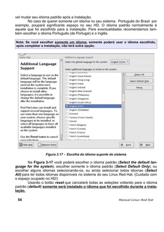 vel mudar seu idioma padrão após a instalação.
No caso de querer somente um idioma no seu sistema, Português do Brasil por
exemplo, poupará significante espaço no seu HD. O idioma padrão normalmente é
aquele que foi escolhido para a instalação. Para eventualidades recomendamos tam-
bém escolher o idioma Português (de Portugal) e o Inglês.
Nota: Se você escolher somente um idioma, somente poderá usar o idioma escolhido,
após completar a instalação, não terá outra opção.
Figura 3.17 - Escolha do idioma suporte do sistema
Na Figura 3-17 você poderá escolher o idioma padrão (Select the default lan-
guage for the system), escolher somente o idioma padrão (Select Default Only), ou
escolher alguns idiomas selecionando-os, ou ainda selecionar todos idiomas (Select
All) para ter todos idiomas disponíveis no sistema do seu Linux Red Hat. (Cuidado com
o espaço ocupado no HD!)
Usando o botão reset que cancelará todas as seleções voltando para o idioma
padrão (default) somente será instalado o idioma que foi escolhido durante a insta-
lação.
54
 