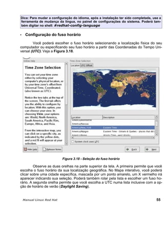 Dica: Para mudar a configuração do idioma, após a instalação ter sido completada, use a
ferramenta de mudança da língua, no painel de configurações do sistema. Poderá tam-
bém digitar no shell:
Configuração do fuso horário
Você poderá escolher o fuso horário selecionando a localização física do seu
computador ou especificando seu fuso horário a partir das Coordenadas do Tempo Uni-
versal (UTC). Veja a Figura 3.18.
Figura 3.18 - Seleção do fuso horário
Observe as duas orelhas na parte superior da tela. A primeira permite que você
escolha o fuso horário da sua localização geográfica. No Mapa interativo, você poderá
clicar sobre uma cidade específica, mascada por um ponto amarelo, um X vermelho irá
aparecer indicando sua seleção. Poderá também rolar pela lista e escolher um fuso ho-
rário. A segunda orelha permite que você escolha a UTC numa lista inclusive com a op-
ção de horário de verão (Daylight Saving).
55
 