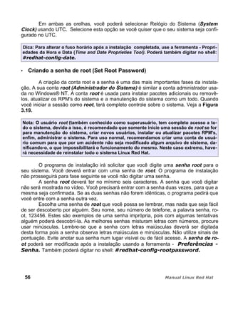 Em ambas as orelhas, você poderá selecionar Relógio do Sistema (System
Clock) usando UTC. Selecione esta opção se você quiser que o seu sistema seja confi-
gurado no UTC.
Dica: Para alterar o fuso horário após a instalação completada, use a ferramenta - Propri-
edades da Hora e Data (Time and Date Proprieties Tool). Poderá também digitar no shell:
Criando a senha de root (Set Root Password)
A criação da conta root e a senha é uma das mais importantes fases da instala-
ção. A sua conta root (Administrador do Sistema) é similar a conta administrador usa-
da no Windows® NT. A conta root é usada para instalar pacotes adicionais ou removê-
los, atualizar os RPM's do sistema e a manutenção do sistema como um todo. Quando
você iniciar a sessão como root, terá completo controle sobre o sistema. Veja a Figura
3.19.
Nota: O usuário root (também conhecido como superusuário, tem completo acesso a to-
do o sistema, devido a isso, é recomendado que somente inicie uma sessão de root se for
para manutenção do sistema, criar novos usuários, instalar ou atualizar pacotes RPM's,
enfim, administrar o sistema. Para uso normal, recomendamos criar uma conta de usuá-
rio comum para que por um acidente não seja modificado algum arquivo de sistema, da-
nificando-o, o que impossibilitará o funcionamento do mesmo. Neste caso extremo, have-
rá necessidade de reinstalar todo o sistema Linux Red Hat.
O programa de instalação irá solicitar que você digite uma senha root para o
seu sistema. Você deverá entrar com uma senha de root. O programa de instalação
não prosseguirá para fase seguinte se você não digitar uma senha.
A senha root deverá ter no mínimo seis caracteres. A senha que você digitar
não será mostrada no vídeo. Você precisará entrar com a senha duas vezes, para que a
mesma seja confirmada. Se as duas senhas não forem idênticas, o programa pedirá que
você entre com a senha outra vez.
Escolha uma senha de root que você possa se lembrar, mas nada que seja fácil
de ser descoberto por alguém. Seu nome, seu número de telefone, a palavra senha, ro-
ot, 123456. Estes são exemplos de uma senha imprópria, pois com algumas tentativas
alguém poderá descobrí-la. As melhores senhas misturam letras com números, procure
usar minúsculas. Lembre-se que a senha com letras maiúsculas deverá ser digitada
desta forma pois a senha observa letras maiúsculas e minúsculas. Não utilize sinais de
pontuação. Evite anotar sua senha num lugar visível ou de fácil acesso. A senha de ro-
ot poderá ser modificada após a instalação usando a ferramenta -
Também poderá digitar no shell:
56
 