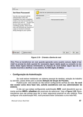 Figura 3.19 - Criando a Senha do root
Dica: Para se transformar em root, quando operando como usuário comum, digite:
no prompt do shell, quando for necessário algum rápido ajuste ou conserto no sis-
tema. Estas regras básicas minimizarão as chances de você realizar algum tipo de co-
mando incorreto e danificar o seu sistema. No KDE digite:
Configuração da Autenticação
Se você estiver instalando um sistema pessoal de desktop, estação de trabalho
ou servidor, passe direto para a sessão Seleção do Grupo de Pacotes.
Poderá pular esta sessão se não estiver configurando senhas de rede. Se você
não souber como deve fazer isto, solicite assistência com seu administrador de
sistema.
A não ser que esteja configurando autenticação , você descobrirá que so-
mente senhas e são possíveis de selecionar. Veja a Figura 3.20. Reco-
mendamos que use ambas para dar a maior segurança possível ao seu sistema. Para
configurar uma autenticação NIS, você precisará estar conectado a uma rede NIS.
57
 