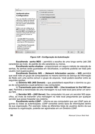 Figura 3.20 - Configuração da Autenticação
Escolhendo senha MD5 – permitirá a escolha de uma longa senha (até 256
caracteres) ao invés do padrão de oito caracteres ou menos.
Escolhendo senha shadow – proporcionará um seguro método de retenção de
senhas. As senhas serão guardadas em /etc/shadow, e somente poderão ser lidas pelo
usuário root (superusuário).
Escolhendo Domínio NIS – (Network Information service – NIS) permitirá
que você rode um grupo de computadores no mesmo domínio do Serviço de Informação
de Rede com uma senha comum e grupo de arquivos. Você poderá escolher entre as
seguintes opções:
a) Domínio NIS (NIS Domain) – que possibilitará especificar o domínio ou gru-
po de computadores a qual pertence o seu computador.
b) Transmissão para achar o servidor NIS – (Use broadcast to find NIS ser-
ver). Permitirá a transmissão de uma mensagem na sua rede local para achar um servi-
dor NIS.
c) Servidor NIS – (NIS Server). Seu computador irá usar um servidor NIS espe-
cífico, ao invés de transmitir uma mensagem na rede local perguntando por qualquer
servidor que possa hospedar seu sistema.
Escolhendo senha LDAP - informa ao seu computador que use LDAP para al-
gumas ou todas as autenticações. LDAP consolida certos tipos de informações dentro
da sua organização. Por exemplo: todas as diferentes listas de usuários dentro da sua
empresa ou organização, poderão ser aglutinadas em um Diretório LDAP.
58
 