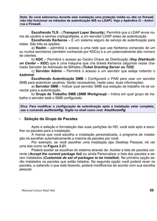 Nota: Se você selecionou durante esta instalação uma proteção média ou alta no firewall,
não irão funcionar os métodos de autenticação NIS ou LDAP). Veja o Apêndice G – Antiví-
rus e Firewall.
Escolhendo TLS - (Transport Layer Security). Permitirá que o LDAP envie no-
me de usuário e senhas criptografadas, a um servidor LDAP antes da autenticação
Escolhendo Kerberos – É um sistema seguro de serviço de autenticação para
redes. São três as opções:
a) Realm – permitirá o acesso a uma rede que use Kerberos composto de um
ou muitos servidores (também conhecido por KDCs) e a um potencialmente alto número
de clientes.
b) KDC – Permitirá o acesso ao Centro Chave de Distribuição (Key Distribuiti-
on Center – KDC) que é uma máquina que cria tickets Kerberos (algumas vezes cha-
mado Servidor de Admissão de Bilhetes (Ticket Granting Server ou TGS)
c) Servidor Admin – Permitirá o acesso a um servidor que esteja rodando o
kadmind.
Escolhendo Autenticação SMB – Configurará o PAM para usar um servidor
SMB para autenticar usuários. Serão necessárias, neste caso, duas informações:
a) Servidor SMB – Indicar qual servidor SMB sua estação de trabalho irá se co-
nectar para a autenticação.
b) Grupo de Trabalho SMB (SMB Workgroup) – Indica em qual grupo de tra-
balho o servidor está o SMB configurado.
Dica: Para modificar a configuração de autenticação após a instalação estar completa,
use o comando Digite no shell como root:
Seleção do Grupo de Pacotes
Após a seleção e formatação das suas partições do HD, você está apto a esco-
lher os pacotes para a instalação.
A menos que você escolha a instalação personalizada, o programa de instala-
ção irá escolher automaticamente a maioria de pacotes por você.
Por exemplo, se você escolher uma instalação tipo Desktop Pessoal, irá ver
uma tela como na Figura 3.21.
Poderá aceitar as escolhas do sistema através de: Aceitar a lista de pacotes cor-
rente (Accept the current package list) ou ainda Personalizar a lista dos pacotes a se-
rem instalados (Customize de set of packages to be installed). Na primeira opção se-
rão instalados os pacotes que estão listados. Na segunda opção você poderá rever os
pacotes, e sabendo o que está fazendo, poderá modificá-los de acordo com sua escolha
pessoal.
59
 