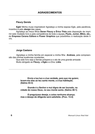 AGRADECIMENTOS
Fleury Gerola
Egle! Minha musa inspiradora! Agradeço a minha esposa Egle, pela paciência,
incentivo e pelo design das capas.
Agradeço ao meus filhos Dener Fleury e Érico Théo pela disposição de impri-
mir este modesto livro e pela competência de toda a equipe, Paulo, Junior, Mikio, etc.,
da Empresa Cerana Editora e Power Graphics que possibilitou a realização deste li-
vro.
Jorge Caetano
Agradeço a minha família em especial a minha filha Andreza, pela compreen-
são das minhas ausências constantes.
Que este livro seja a Senda próspera e o elo de uma grande amizade
Muito obrigado ao Fleury, a Egle e a Dna. Lídia.
Envia a tua luz e a tua verdade, para que me guiem;
levem-me elas ao teu santo monte, e à tua habitação.
(Salmo 43:3)
Grande é o Senhor e mui digno de ser louvado, na
cidade do nosso Deus, no seu monte santo. (Salmo 48:1)
O preguiçoso deseja, e coisa nenhuma alcança;
mas o desejo do diligente será satisfeito. (Prov. 13:4)
6
 