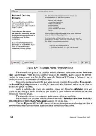 Figura 3.21 - Instalação Padrão Personal Desktop
Para selecionar grupos de pacotes individualmente, selecione a caixa Persona-
lizar (Customize). Você poderá escolher grupos de pacotes, qual o grupo de compo-
nentes de acordo com sua função (Por exemplo: Sistema X Window e Editores), paco-
tes individuais ou uma combinação de ambos.
Selecione cada componente que você deseja instalar. Se escolher Selecionan-
do tudo (Everything) durante a instalação personalizada, instalará todos os pacotes in-
cluídos no Linux Red Hat.
Após a seleção do grupo de pacotes, clique em Detalhes (Details) para ver
quais os pacotes que serão instalados por padrão e para remover ou adicionar pacotes
adicionais naquele grupo.
Para selecionar um componente, selecione a caixa ao seu lado.
Para selecionar pacotes individualmente escolha: Selecione Pacotes Individu-
almente (Select Individual Packages) na caixa no fim da tela.
Veja as Figuras 3.22 e 3.23 que mostram as telas para escolha dos pacotes a
serem instalados ou suas outras possibilidades como descritas acima.
60
 