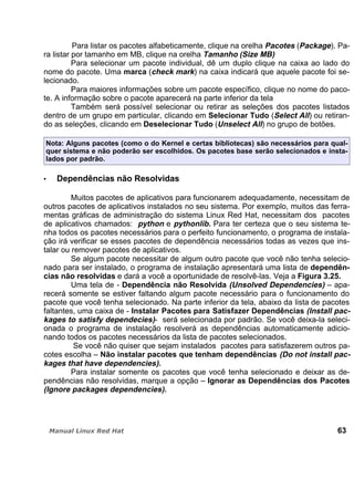 Para listar os pacotes alfabeticamente, clique na orelha Pacotes (Package). Pa-
ra listar por tamanho em MB, clique na orelha Tamanho (Size MB)
Para selecionar um pacote individual, dê um duplo clique na caixa ao lado do
nome do pacote. Uma marca (check mark) na caixa indicará que aquele pacote foi se-
lecionado.
Para maiores informações sobre um pacote específico, clique no nome do paco-
te. A informação sobre o pacote aparecerá na parte inferior da tela
Também será possível selecionar ou retirar as seleções dos pacotes listados
dentro de um grupo em particular, clicando em Selecionar Tudo (Select All) ou retiran-
do as seleções, clicando em Deselecionar Tudo (Unselect All) no grupo de botões.
Nota: Alguns pacotes (como o do Kernel e certas bibliotecas) são necessários para qual-
quer sistema e não poderão ser escolhidos. Os pacotes base serão selecionados e insta-
lados por padrão.
Dependências não Resolvidas
Muitos pacotes de aplicativos para funcionarem adequadamente, necessitam de
outros pacotes de aplicativos instalados no seu sistema. Por exemplo, muitos das ferra-
mentas gráficas de administração do sistema Linux Red Hat, necessitam dos pacotes
de aplicativos chamados: python e pythonlib. Para ter certeza que o seu sistema te-
nha todos os pacotes necessários para o perfeito funcionamento, o programa de instala-
ção irá verificar se esses pacotes de dependência necessários todas as vezes que ins-
talar ou remover pacotes de aplicativos.
Se algum pacote necessitar de algum outro pacote que você não tenha selecio-
nado para ser instalado, o programa de instalação apresentará uma lista de dependên-
cias não resolvidas e dará a você a oportunidade de resolvê-las. Veja a Figura 3.25.
Uma tela de - Dependência não Resolvida (Unsolved Dependencies) – apa-
recerá somente se estiver faltando algum pacote necessário para o funcionamento do
pacote que você tenha selecionado. Na parte inferior da tela, abaixo da lista de pacotes
faltantes, uma caixa de - Instalar Pacotes para Satisfazer Dependências (Install pac-
kages to satisfy dependecies)- será selecionada por padrão. Se você deixa-la seleci-
onada o programa de instalação resolverá as dependências automaticamente adicio-
nando todos os pacotes necessários da lista de pacotes selecionados.
Se você não quiser que sejam instalados pacotes para satisfazerem outros pa-
cotes escolha – Não instalar pacotes que tenham dependências (Do not install pac-
kages that have dependencies).
Para instalar somente os pacotes que você tenha selecionado e deixar as de-
pendências não resolvidas, marque a opção – Ignorar as Dependências dos Pacotes
(Ignore packages dependencies).
63
 