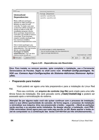 Figura 3.25 - Dependências não Resolvidas
Dica: Para instalar ou remover pacotes, após completar a instalação, use a Ferramenta
Gerenciadora de Pacotes. Digite no shell como root: No
KDE use:
Preparando para Instalar
Você poderá ver agora uma tela preparando-o para a instalação do Linux Red
Hat.
Para seu controle, um arquivo de controle (log file) será criado para uma refe-
rência futura da instalação. Ele será gravado como e poderá ser
acessado após a reinicialização do sistema.
Atenção! Se por alguma razão você não quiser continuar com o processo de instalação,
esta é a sua última oportunidade de cancelar, de forma segura, o processo de instalação
e reinicializar sua máquina. Uma vez pressionado o botão – seguinte – (Next) as partições
serão escritas e os pacotes serão instalados. Se desejar abortar a instalação, você PRE-
CISA reinicializar (boot) agora para que nada seja escrito no HD. Basta apertar o botão re-
set do computador ou a combinação das teclas Ctrl+Alt+Del (as três simultaneamente).
64
 