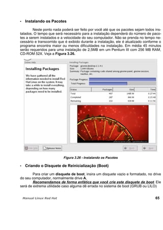 Instalando os Pacotes
Neste ponto nada poderá ser feito por você até que os pacotes sejam todos ins-
talados. O tempo que será necessário para a instalação dependerá do número de paco-
tes a serem instalados e a velocidade do seu computador. Não se prenda no tempo ne-
cessário e transcorrido que é exibido durante a instalação, ele é atualizado conforme o
programa encontra maior ou menos dificuldades na instalação. Em média 45 minutos
serão requeridos para uma instalação de 2,5MB em um Pentium III com 256 MB RAM,
CD-ROM 52X. Veja a Figura 3.26.
Figura 3.26 - Instalando os Pacotes
Criando o Disquete de Reinicialização (Boot)
Para criar um disquete de boot, insira um disquete vazio e formatado, no drive
do seu computador, normalmente drive A,
Recomendamos de forma enfática que você crie este disquete de boot. Ele
será de extrema utilidade caso alguma dê errada no sistema de boot (GRUB ou LILO)
65
 