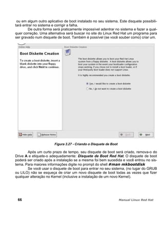 ou em algum outro aplicativo de boot instalado no seu sistema. Este disquete possibili-
tará entrar no sistema e corrigir a falha.
De outra forma será praticamente impossível adentrar no sistema e fazer a qual-
quer correção. Uma alternativa será buscar no site do Linux Red Hat um programa para
ser gravado num disquete de boot. Também é possível (se você souber como) criar um.
Figura 3.27 - Criando o Disquete de Boot
Após um curto prazo de tempo, seu disquete de boot será criado, remova-o do
Drive A e etiquete-o adequadamente: Disquete de Boot Red Hat. O disquete de boot
poderá ser criado após a instalação se a mesma foi bem sucedida e você entrou no sis-
tema. Para maiores informações digite no prompt do shell
Se você usar o disquete de boot para entrar no seu sistema, (no lugar do GRUB
ou LILO) não se esqueça de criar um novo disquete de boot todas as vezes que fizer
qualquer alteração no Kernel (inclusive a instalação de um novo Kernel).
66
 