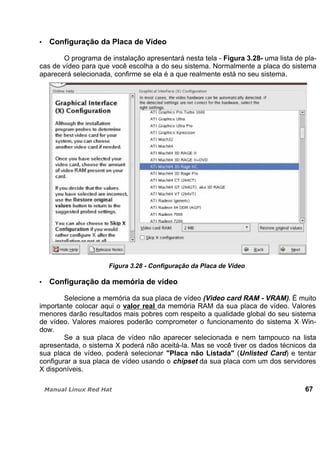 Configuração da Placa de Vídeo
O programa de instalação apresentará nesta tela - Figura 3.28- uma lista de pla-
cas de vídeo para que você escolha a do seu sistema. Normalmente a placa do sistema
aparecerá selecionada, confirme se ela é a que realmente está no seu sistema.
Figura 3.28 - Configuração da Placa de Vídeo
Configuração da memória de vídeo
Selecione a memória da sua placa de vídeo (Video card RAM - VRAM). É muito
importante colocar aqui o valor real da memória RAM da sua placa de vídeo. Valores
menores darão resultados mais pobres com respeito a qualidade global do seu sistema
de vídeo. Valores maiores poderão comprometer o funcionamento do sistema X Win-
dow.
Se a sua placa de vídeo não aparecer selecionada e nem tampouco na lista
apresentada, o sistema X poderá não aceitá-la. Mas se você tiver os dados técnicos da
sua placa de vídeo, poderá selecionar "Placa não Listada" (Unlisted Card) e tentar
configurar a sua placa de vídeo usando o chipset da sua placa com um dos servidores
X disponíveis.
67
 