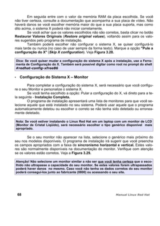 Em seguida entre com o valor da memória RAM da placa escolhida. Se você
não tiver certeza, consulte a documentação que acompanha a sua placa de vídeo. Não
haverá danos se você escolher memória maior do que a sua placa suporta, mas como
dito acima, o sistema X poderá não iniciar corretamente.
Se você achar que os valores escolhidos não são corretos, basta clicar no botão
Restaurar Valores Originais (Restore original values), voltando assim para os valo-
res sugeridos pelo programa de instalação.
Também poderá escolher não configurar o sistema X, se quiser configurá-lo
mais tarde ou nunca (no caso de usar sempre da forma texto). Marque a opção "Pule a
configuração do X" (Skip X configuration). Veja Figura 3.28.
Dica: Se você quiser mudar a configuração do sistema X após a instalação, use a Ferra-
menta de Configuração do X. Também será possível digitar como root no prompt do shell
Configuração do Sistema X – Monitor
Para completar a configuração do sistema X, será necessário que você configu-
re o seu Monitor e personalize o sistema X.
Se você tenha escolhido a opção: Pular a configuração do X, vá direto para a te-
la seguinte - Instalação Completa.
O programa de instalação apresentará uma lista de monitores para que você se-
lecione aquele que está instalado no seu sistema. Poderá usar aquele que o programa
automaticamente detetou ou escolher o correto se não tenha sido detetado ou erronea-
mente detetado.
Nota: Se você estiver instalando o Linux Red Hat em um laptop com um monitor de LCD
(Monitor de Cristal Líqüido), será necessário escolher o tipo genérico disponível mais
apropriado.
Se o seu monitor não aparecer na lista, selecione o genérico mais próximo do
seu nos modelos disponíveis. O programa de instalação irá sugerir que você preencha
os campos apropriados com a faixa de sincronismo horizontal e vertical. Estes valo-
res são normalmente disponíveis na documentação do monitor. Verifique com atenção
se os valores estão corretos. Veja a Figura 3.29.
Atenção! Não selecione um monitor similar a não ser que você tenha certeza que o esco-
lhido não ultrapasse a capacidade do seu monitor. Se estes valores forem ultrapassados
poderá haver danos no mesmo. Caso você não tenha os dados corretos do seu monitor
poderá conseguí-los junto ao fabricante (0800) ou acessando o seu site.
68
 
