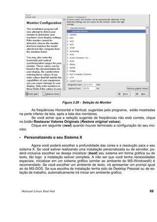 Figura 3.29 - Seleção do Monitor
As freqüências Horizontal e Vertical, sugeridas pelo programa, estão mostradas
na parte inferior da tela, após a lista dos monitores.
Se você achar que a seleção sugerida de freqüências não está correta, clique
no botão Restaurar Valores Originais (Restore original values).
Clique em seguinte (next) quando houver terminado a configuração do seu mo-
nitor.
Personalizando o seu Sistema X
Agora você poderá escolher a profundidade das cores e a resolução para o seu
sistema X. Se você estiver realizando uma instalação personalizada ou de servidor, po-
derá inclusive escolher se deseja inicializar (boot) seu sistema em forma gráfica ou de
texto, tão logo a instalação estiver completa. A não ser que você tenha necessidades
especiais, inicializar em um sistema gráfico (similar ao ambiente do MS-Windows®) é
recomendado. Se você escolher um ambiente de texto, irá apresentar um prompt igual
ao do MS-DOS. Se sua escolha de instalação tenha sido de Desktop Pessoal ou de es-
tação de trabalho, automaticamente irá iniciar em ambiente gráfico.
69
 