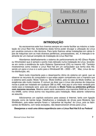 INTRODUÇÃO
Ao escrevermos este livro tivemos sempre em mente facilitar ao máximo a insta-
lação do Linux Red Hat. Acreditamos desta forma poder divulgar a utilização do Linux
por usuários comuns e não técnicos. Para tanto fizemos várias instalações em vários ti-
pos de máquinas com os mais diversos periféricos, processadores, etc. A intenção é re-
almente ter um manual completo de Instalação do Linux Red Hat.
Abordamos detalhadamente o sistema de particionamento do HD (Disco Rígido
ou Winchester) que é sempre o ponto mais delicado numa instalação de Linux, levando-
se em conta a existência de outro Sistema Operacional (OS) no mesmo HD. Também
mostraremos como instalar o Linux Red Hat em um computador que tenha dois HD,
sendo um para o Linux e o outro para o Windows® 98 – 2000 – XP, Mac, Linux de ou-
tra distribuição, etc.
Será muito importante para o desempenho ótimo do sistema em geral, que se
observe os recursos do computador e que estes sejam compatíveis com a maneira que
o sistema será usado: Modo Texto ou Modo Gráfico, pois no caso do Modo Gráfico, as
exigências são muito maiores. É comum se dizer que o Linux não precisa de máquinas
novas e pode ser instalado em qualquer 386 ou 486, mas aqui é uma meia verdade pois
neste caso a instalação será para ser utilizada no Modo Texto ou ambientes gráficos
com menores recursos. Mesmo assim será necessária uma memória RAM de no míni-
mo 64MB, como vimos acima nos requisitos para instalação. Mais adiante voltaremos
ao assunto.
Adicionamos um capítulo exclusivo para acesso à Internet, tanto com ligação
discada como de banda larga. Detalhamos a instalação de drives para Modems tipo
WinModem, pois estes sempre foram o “calcanhar de Aquiles” do Linux, pois os fabri-
cantes de Modems, com raras exceções, não desenvolveram drives para Linux.
Desejamos a você uma ótima experiência com o Linux Red Hat 9.0 ou Fedora!
7
Linux Red HatLinux Red Hat
CAPíTULO 1
 