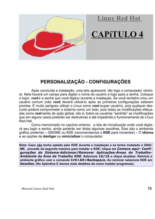 PERSONALIZAÇÃO - CONFIGURAÇÕES
Após concluída a instalação, uma tela aparecerá tão logo o computador reinici-
ar. Nela haverá um campo para digitar o nome do usuário e logo após a senha. Coloque
o login: root e a senha que você digitou durante a instalação. Se você também criou um
usuário comum (não root) deverá utilizá-lo após as primeiras configurações estarem
prontas. É muito perigoso utilizar o Linux como root (super usuário), pois qualquer des-
cuido poderá comprometer o sistema como um todo, pois todas as modificações efetua-
das como root serão de ação global, isto é, todos os usuários “sentirão” as modificações
que em alguns casos poderão ser destrutivas e até impedindo o funcionamento do Linux
Red Hat.
Como mencionado no capítulo anterior, a tela de inicialização onde você digita-
rá seu login e senha, ainda poderão ser feitas algumas escolhas. Elas são o ambiente
gráfico preferido – GNOME ou KDE (recomendamos o KDE para iniciantes) – O idioma
e as opções de desligar ou reinicializar o computador.
Nota: Caso não tenha optado pelo KDE durante a instalação e só tenha instalado o GNO-
ME, proceda da seguinte maneira para instalar o KDE: clique em
Selecione e clique atualizar. Reinicie o
ambiente gráfico com o comando . Ao reiniciar selecione KDE em
. (No Apêndice E damos mais detalhes de como instalar programas).
73
Linux Red HatLinux Red Hat
CAPíTULO 4
 