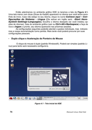 Então adentramos no ambiente gráfico KDE (e teremos a tela da Figura 4.1.
Uma tela menor com dicas (Dicas do Kadafi) aparecerá no idioma que você tenha esco-
lhido de início. Caso não esteja no seu idioma, clique no ícone
Se estiver em inglês será
. Escolha o idioma desejado (se você instalou op-
ções de idiomas). Saia do ambiente gráfico (sair ou ) e faça de
novo o , e pronto, seu idioma aparecerá nas próximas sessões.
As configurações seguintes poderão atender a gostos individuais, mas indicare-
mos a nossa recomendação como partida. Mais tarde você poderá procurar por suas
configurações pessoais.
Duplo clique e Aceleração do Ponteiro do Mouse
O clique do mouse é duplo (padrão Windows®). Poderá ser simples (padrão Li-
nux) para tanto será necessário configurá-lo.
Figura 4.1 - Tela inicial do KDE
74
 
