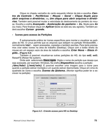 Clique no chapéu vermelho do canto esquerdo inferior da tela e escolha-
, ou,
Também será possível mudar a velocidade do deslocamento do ponteiro do mou-
se. Escolha a orelha Mude para
(ou mais). Para finalizar clique em (teste se está seu seu agrado). Também po-
derá escolher .
Ícones para acesso às Partições
É extremamente prático ter ícones específicos para montar e visualizar as parti-
ções do HD. O Linux permite que os arquivos que estejam na partição Windows98®, -
normalmente hda1 - sejam acessadas, copiadas e também escritas. Para tanto precisa-
mos criar estes ícones na área de trabalho (Desktop). Clique com o botão direito do
mouse em um espaço vazio da área de trabalho e escolha:
... (Figura 4.2)
Também é possível visualizar-se outras partições do HD, do tipo ext2, ext3,
ReiserFS (Reiser file system).
Onde está selecionado Disco rígido Digite o nome da partição que deseja que
seja acessada, por exemplo: Windows. Na orelha escolha a partição:
. É possível escolher uma imagem para o ícone para
quando a partição estiver montada e um quando estiver desmontada. Clique em cima do
quadrado do ícone e escolha: (Montar significa poder ler e es-
crever na partição)
Figura 4.2 - Criando acesso para HD no Desktop
75
 