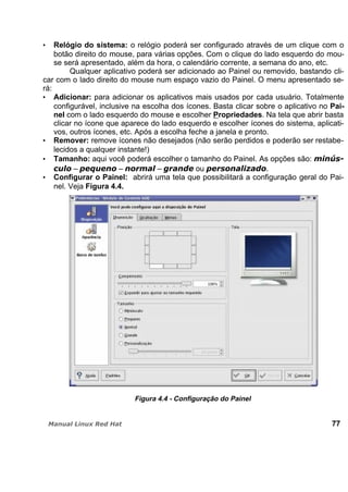 Relógio do sistema: o relógio poderá ser configurado através de um clique com o
botão direito do mouse, para várias opções. Com o clique do lado esquerdo do mou-
se será apresentado, além da hora, o calendário corrente, a semana do ano, etc.
Qualquer aplicativo poderá ser adicionado ao Painel ou removido, bastando cli-
car com o lado direito do mouse num espaço vazio do Painel. O menu apresentado se-
rá:
Adicionar: para adicionar os aplicativos mais usados por cada usuário. Totalmente
configurável, inclusive na escolha dos ícones. Basta clicar sobre o aplicativo no Pai-
nel com o lado esquerdo do mouse e escolher Propriedades. Na tela que abrir basta
clicar no ícone que aparece do lado esquerdo e escolher ícones do sistema, aplicati-
vos, outros ícones, etc. Após a escolha feche a janela e pronto.
Remover: remove ícones não desejados (não serão perdidos e poderão ser restabe-
lecidos a qualquer instante!)
Tamanho: aqui você poderá escolher o tamanho do Painel. As opções são:
– – – ou .
Configurar o Painel: abrirá uma tela que possibilitará a configuração geral do Pai-
nel. Veja Figura 4.4.
Figura 4.4 - Configuração do Painel
77
 