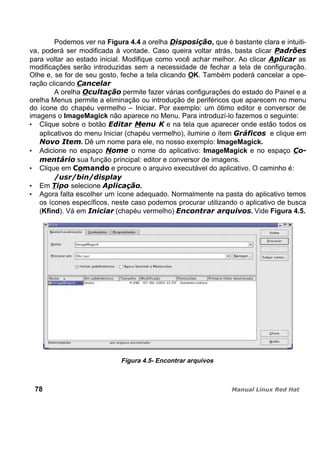 Podemos ver na Figura 4.4 a orelha , que é bastante clara e intuiti-
va, poderá ser modificada à vontade. Caso queira voltar atrás, basta clicar
para voltar ao estado inicial. Modifique como você achar melhor. Ao clicar as
modificações serão introduzidas sem a necessidade de fechar a tela de configuração.
Olhe e, se for de seu gosto, feche a tela clicando OK. Também poderá cancelar a ope-
ração clicando
A orelha permite fazer várias configurações do estado do Painel e a
orelha Menus permite a eliminação ou introdução de periféricos que aparecem no menu
do ícone do chapéu vermelho – Iniciar. Por exemplo: um ótimo editor e conversor de
imagens o ImageMagick não aparece no Menu. Para introduzí-lo fazemos o seguinte:
Clique sobre o botão e na tela que aparecer onde estão todos os
aplicativos do menu Iniciar (chapéu vermelho), ilumine o ítem e clique em
. Dê um nome para ele, no nosso exemplo: ImageMagick.
Adicione no espaço o nome do aplicativo: ImageMagick e no espaço
sua função principal: editor e conversor de imagens.
Clique em e procure o arquivo executável do aplicativo. O caminho é:
Em selecione .
Agora falta escolher um ícone adequado. Normalmente na pasta do aplicativo temos
os ícones específicos, neste caso podemos procurar utilizando o aplicativo de busca
(Kfind). Vá em (chapéu vermelho) . Vide Figura 4.5.
Figura 4.5- Encontrar arquivos
78
 