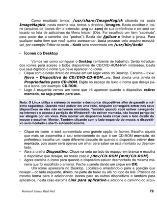 Como resultado temos: clicando na pasta
, nesta mesma tela, temos o diretório Basta escolher o íco-
ne (arquivos de ícones têm a extensão .png ou .xpm) de sua preferência e ele será co-
locado na lista de aplicativos do Menu Iniciar. (Obs. Foi escolhido um ítem “cabeludo”
para poder dar o caminho das “pedras”). Basta dar e fechar a janela. Para
qualquer outro ítem que você queira acrescentar, basta procurar pelo arquivo executá-
vel, por exemplo: Editor de texto – Kedit será encontrado em
Ícones do Desktop
Vamos ver como configurar o Desktop (ambiente de trabalho). Serão introduzi-
dos ícones para acesso a todos dispositivos de CD/DVD-ROM-RW- instalados. Basta
que seja digitado o nome que deve aparecer no ícone.
Clique com o botão direito do mouse em um lugar vazio do Desktop. Escolha – Criar
...etc. Será aberta uma janela de
. Digite no espaço de texto o nome que deseja pa-
ra o ícone, por exemplo: CD-ROM.
Logo à esquerda vemos um ícone que irá aparecer quando o dispositivo estiver
montado, ou seja pronto para uso.
Nota: O Linux utiliza o sistema de montar e desmontar dispositivos afim de garantir a má-
xima segurança. Quando você estiver em uma rede, ninguém conseguirá entrar nos seus
dispositivos se eles não estiverem montados. Também quando você estiver navegando
na Internet e o acesso à partição do Windows® não estiver montada, não haverá perigo de
ser atingida por um vírus. Para montar um dispositivo basta clicar com o lado direito do
mouse e escolher: Montar. Também clicando com o lado esquerdo do mouse, o dispositi-
vo será montado e aberto automaticamente.
Clique no ícone e será apresentada uma grande opção de ícones. Escolha aquele
que mais se assemelha a seu entendimento do que é um CD-ROM montado, de
preferência escolha um ícone diferente daquele de quando o dispositivo estiver des-
montado, pois assim será apenas um olhar para saber se está montado ou desmon-
tado.
Abra a orelha . Clique na seta ao lado do espaço em branco e escolha
o dispositivo que desejar, no nosso caso o
Agora escolha o ícone para quando o dispositivo estiver desmontado da mesma ma-
neira que foi escolhido o anterior. Feche a janela dando um clique em .
Um ícone aparecerá no Desktop. Localize-o arrastando-o para a posição que
desejar – do lado esquerdo, direito, na parte de baixo ou até no topo da tela. Proceda da
mesma forma para ir adicionando ícones para os outros dispositivos e também para
aplicativos, nesta caso escolha e adicione o caminho do arqui-
79
 