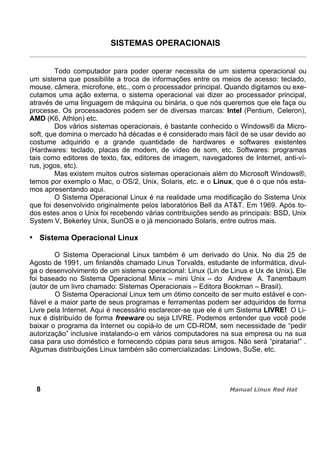 SISTEMAS OPERACIONAIS
Todo computador para poder operar necessita de um sistema operacional ou
um sistema que possibilite a troca de informações entre os meios de acesso: teclado,
mouse, câmera, microfone, etc., com o processador principal. Quando digitamos ou exe-
cutamos uma ação externa, o sistema operacional vai dizer ao processador principal,
através de uma linguagem de máquina ou binária, o que nós queremos que ele faça ou
processe. Os processadores podem ser de diversas marcas: Intel (Pentium, Celeron),
AMD (K6, Athlon) etc.
Dos vários sistemas operacionais, é bastante conhecido o Windows® da Micro-
soft, que domina o mercado há décadas e é considerado mais fácil de se usar devido ao
costume adquirido e a grande quantidade de hardwares e softwares existentes
(Hardwares: teclado, placas de modem, de vídeo de som, etc. Softwares: programas
tais como editores de texto, fax, editores de imagem, navegadores de Internet, anti-ví-
rus, jogos, etc).
Mas existem muitos outros sistemas operacionais além do Microsoft Windows®,
temos por exemplo o Mac, o OS/2, Unix, Solaris, etc. e o Linux, que é o que nós esta-
mos apresentando aqui.
O Sistema Operacional Linux é na realidade uma modificação do Sistema Unix
que foi desenvolvido originalmente pelos laboratórios Bell da AT&T. Em 1969. Após to-
dos estes anos o Unix foi recebendo várias contribuições sendo as principais: BSD, Unix
System V, Bekerley Unix, SunOS e o já mencionado Solaris, entre outros mais.
Sistema Operacional Linux
O Sistema Operacional Linux também é um derivado do Unix. No dia 25 de
Agosto de 1991, um finlandês chamado Linus Torvalds, estudante de informática, divul-
ga o desenvolvimento de um sistema operacional: Linux (Lin de Linus e Ux de Unix). Ele
foi baseado no Sistema Operacional Minix – mini Unix – do Andrew A. Tanembaum
(autor de um livro chamado: Sistemas Operacionais – Editora Bookman – Brasil).
O Sistema Operacional Linux tem um ótimo conceito de ser muito estável e con-
fiável e a maior parte de seus programas e ferramentas podem ser adquiridos de forma
Livre pela Internet. Aqui é necessário esclarecer-se que ele é um Sistema LIVRE! O Li-
nux é distribuído de forma freeware ou seja LIVRE. Podemos entender que você pode
baixar o programa da Internet ou copiá-lo de um CD-ROM, sem necessidade de “pedir
autorização” inclusive instalando-o em vários computadores na sua empresa ou na sua
casa para uso doméstico e fornecendo cópias para seus amigos. Não será “pirataria!” .
Algumas distribuições Linux também são comercializadas: Lindows, SuSe, etc.
8
 
