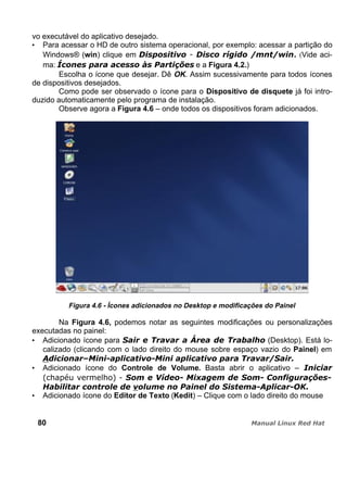 vo executável do aplicativo desejado.
Para acessar o HD de outro sistema operacional, por exemplo: acessar a partição do
Windows® (win) clique em . (Vide aci-
ma: e a Figura 4.2.)
Escolha o ícone que desejar. Dê OK. Assim sucessivamente para todos ícones
de dispositivos desejados.
Como pode ser observado o ícone para o Dispositivo de disquete já foi intro-
duzido automaticamente pelo programa de instalação.
Observe agora a Figura 4.6 – onde todos os dispositivos foram adicionados.
Figura 4.6 - Ícones adicionados no Desktop e modificações do Painel
Na Figura 4.6, podemos notar as seguintes modificações ou personalizações
executadas no painel:
Adicionado ícone para (Desktop). Está lo-
calizado (clicando com o lado direito do mouse sobre espaço vazio do Painel) em
Adicionado ícone do Controle de Volume. Basta abrir o aplicativo –
Adicionado ícone do Editor de Texto (Kedit) – Clique com o lado direito do mouse
80
 