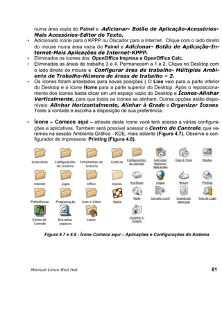 numa área vazia do Painel e -
Adicionado ícone para o KPPP ou Discador para a Internet. Clique com o lado direito
do mouse numa área vazia do Painel e
Eliminados os ícones dos OpenOffice Impress e OpenOffice Calc.
Eliminadas as áreas de trabalho 3 e 4. Permanecem a 1 e 2. Clique no Desktop com
o lado direito do mouse e
Os ícones foram arrastados para novas posições ( O Lixo veio para a parte inferior
do Desktop e o ícone Home para a parte superior do Desktop. Após o reposiciona-
mento dos ícones basta clicar em um espaço vazio do Desktop e
para que todos os ícones se alinhem. Outras opções estão dispo-
níveis: e .
Teste a vontade e escolha a disposição de sua preferência.
Ícone – Comece aqui – através deste ícone você terá acesso a várias configura-
ções e aplicativos. Também será possível acessar o , que ve-
remos na sessão Ambiente Gráfico - KDE, mais adiante (Figura 4.7). Observe o con-
figurador de impressora: Printing (Figura 4.8).
Figura 4.7 e 4.8 - Ícone Comece aqui – Aplicações e Configurações do Sistema
81
 
