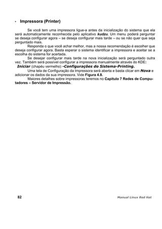 Impressora (Printer)
Se você tem uma impressora ligue-a antes da inicialização do sistema que ela
será automaticamente reconhecida pelo aplicativo kudzu. Um menu poderá perguntar
se deseja configurar agora – se deseja configurar mais tarde – ou se não quer que seja
perguntado mais.
Responda o que você achar melhor, mas a nossa recomendação é escolher que
deseja configurar agora. Basta esperar o sistema identificar a impressora e aceitar se a
escolha do sistema for acertada.
Se desejar configurar mais tarde na nova inicialização será perguntado outra
vez. Também será possível configurar a impressora manualmente através do KDE:
(chapéu vermelho)
Uma tela de Configuração da Impressora será aberta e basta clicar em e
adicionar os dados da sua impressora. Vide Figura 4.8.
Maiores detalhes sobre impressoras teremos no Capítulo 7 Redes de Compu-
tadores – Servidor de Impressão.
82
 