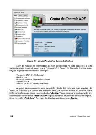 Figura 5.1 - Janela Principal do Centro de Controle
Além de mostrar as informações do item selecionado no lado esquerdo, o lado
direito da janela principal assim que é “carregado” o Centro de Controle, fornece infor-
mações importantes do sistema. Exemplo:
Versão do KDE: 3.1.10 Red Hat
Usuário: root
Nome da máquina: Serv-redhat.intranet
Sistema: Linux
Versão: 2.4.20-8 – (versão do Kernel)
A seguir apresentaremos uma descrição rápida dos recursos mais usados do
Centro de Controle que podem ser alterados sem que causem danos ao sistema. Para
confirmar a alteração clique sobre o botão “ ” para retornar a configuração an-
terior clique sobre o botão “ ” e para tornar as mudanças ao estado original,
clique no botão “ ”. Em caso de dúvidas solicite o menu .
84
 