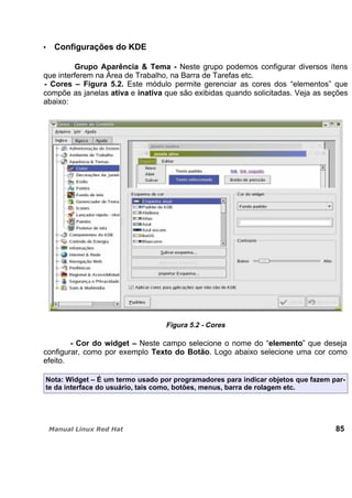 Configurações do KDE
Grupo Aparência & Tema - Neste grupo podemos configurar diversos ítens
que interferem na Área de Trabalho, na Barra de Tarefas etc.
- Cores – Figura 5.2. Este módulo permite gerenciar as cores dos “elementos” que
compõe as janelas ativa e inativa que são exibidas quando solicitadas. Veja as seções
abaixo:
Figura 5.2 - Cores
- Cor do widget – Neste campo selecione o nome do “elemento” que deseja
configurar, como por exemplo Texto do Botão. Logo abaixo selecione uma cor como
efeito.
Nota: Widget – É um termo usado por programadores para indicar objetos que fazem par-
te da interface do usuário, tais como, botões, menus, barra de rolagem etc.
85
 
