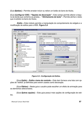[Guia Botões] – Permite arrastar incluir ou retirar um botão da barra de títulos.
[Guia Configurar CDE] - “Opções da decoração” - Este campo permite alterar a largu-
ra da borda que contorna as janelas. - “Alinhamento de texto” - Permite alinhar o texto
que é exibido na barra de títulos.
-Estilo – Este módulo permite a manipulação do comportamento de widgets e a
modificação de estilos para o KDE. Figura 5.4
Figura 5.4 - Configuração de Estilos.
[Guia Estilo] – Estilo e tema de controle – Este item fornece uma lista com op-
ções de “estilos” já definidos para serem usados como decoração.
[Guia Efeitos] – Nesta guia o usuário pode escolher um efeito de animação para
os elementos selecionados.
[Guia Outras opções] – Esta guia possui mais opções de configuração de esti-
los.
87
 