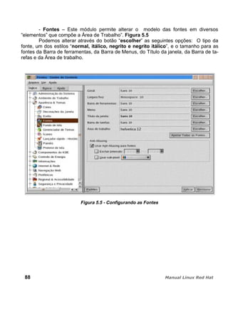 - Fontes – Este módulo permite alterar o modelo das fontes em diversos
“elementos” que compõe a Área de Trabalho”. Figura 5.5
Podemos alterar através do botão “escolher” as seguintes opções: O tipo da
fonte, um dos estilos “normal, itálico, negrito e negrito itálico”, e o tamanho para as
fontes da Barra de ferramentas, da Barra de Menus, do Título da janela, da Barra de ta-
refas e da Área de trabalho.
Figura 5.5 - Configurando as Fontes
88
 