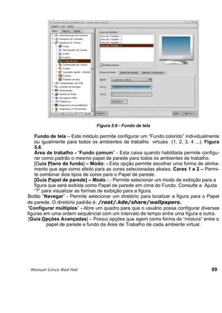 Figura 5.6 - Fundo de tela
Fundo de tela – Este módulo permite configurar um “Fundo colorido” individualmente
ou igualmente para todos os ambientes de trabalho virtuais (1, 2, 3, 4 ...). Figura
5.6.
Área de trabalho - “Fundo comum” - Esta caixa quando habilitada permite configu-
rar como padrão o mesmo papel de parede para todos os ambientes de trabalho.
[Guia Plano de fundo] – Modo: - Esta opção permite escolher uma forma de alinha-
mento que age como efeito para as cores selecionadas abaixo. Cores 1 e 2 – Permi-
te combinar dois tipos de cores para o Papel de parede.
[Guia Papel de parede] – Modo : - Permite selecionar um modo de exibição para a
figura que será exibida como Papel de parede em cima do Fundo. Consulte a Ajuda
“?” para visualizar as formas de exibição para a figura.
Botão “Navegar” - Permite selecionar um diretório para localizar a figura para o Papel
de parede. O diretório padrão é:
“Configurar múltiplos” - Abre um quadro para que o usuário possa configurar diversas
figuras em uma ordem sequêncial com um intervalo de tempo entre uma figura e outra.
[Guia Opções Avançadas] – Possui opções que agem como forma de “mistura” entre o
papel de parede e fundo da Área de Trabalho de cada ambiente virtual.
89
 