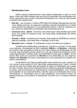 Distribuições Linux
Várias empresas desenvolveram suas próprias distribuições a partir do Linux
básico. Cada uma delas desejava algo que não era encontrado nas distribuições exis-
tentes, logo partiam para construir sua própria distribuição Linux. Entre as mais famosas
e portanto mais usadas temos:
Red Hat – que introduziu o sistema RPM (Red Hat Package Management) que tem
como objetivo gerenciar os programas instalados podendo desinstalá-los ou instalar
novos pacotes ou programas. É uma distribuição pioneira e dela se originaram ou-
tras. Abaixo as distribuições consideradas mais importantes para nós:
Conectiva Linux – Brasil – Excelente, mas ainda requer certas aptidões para confi-
gurar. Sua versão 9.0 melhorou muito, mas ainda certas configurações são difíceis
para iniciantes.
Kurumin – Brasil – Excelente para iniciantes. Roda direto do CD-ROM sem necessi-
dade de instalação. Caso goste dele a instalação no HD é fácil.
Mandrake Linux – França – É considerado um dos Linux fáceis de configurar.
Também temos distribuições chamadas de “originais ou “puristas” no que tange
a sua estrutura. Consideradas de difícil instalação: Debian e o Slackware - preferidos
por usuários mais avançados do sistema Linux. São centenas de distribuições em todo
o mundo, cuja lista foge do escopo deste livro, mas que é facilmente encontrada nas re-
vistas especializadas. Também existe uma distribuição de peso que é a SuSe – da Ale-
manha. Mas vamos nos concentrar no Red Hat na sua versão 9.0, que deu origem ao
Fedora (vide Apêndice J) e que é o tema deste livro, que é apreciado por usuários inici-
antes e intermediários.
O importante é que todas as distribuições usam o Kernel nas suas versões: 2.2
e 2.4 sendo a mais recente a 2.4.22. Não existe a possibilidade de se “mudar” o Kernel
pois ele só pode ser mudado pelo coordenador de todas as modificações que surgem
em todo o mundo. Hoje o Linux é desenvolvido por milhares de pessoas espalhadas pe-
lo mundo, cada uma fazendo sua contribuição de novas possibilidades. Linus Torvalds
ainda trabalha em seu desenvolvimento e também ajuda na coordenação entre os de-
senvolvedores. A comunidade Linux já está trabalhando nos próximos: Kernel 2.5
(desenvolvimento) e 2.6 (estável). O coordenador do Kernel 2.4, é o brasileiro Marcelo
Tossati.
9
 