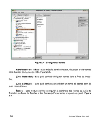 Figura 5.7 – Configurando Temas
Gerenciador de Temas – Este módulo permite instalar, visualizar e criar temas
para diversos elementos do KDE. Figura 5.7.
[Guia Instalador] – Esta guia permite configurar temas para a Área de Traba-
lho.
[Guia Conteúdo] – Esta guia permite personalizar um tema de acordo com as
suas necessidades.
Ícones – Este módulo permite configurar a aparência dos ícones da Área de
Trabalho, da Barra de Tarefas, e das Barras de Ferramentas em geral em geral. Figura
5.8.
90
 