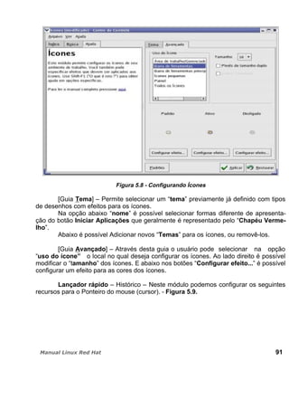 Figura 5.8 - Configurando Ícones
[Guia Tema] – Permite selecionar um “tema” previamente já definido com tipos
de desenhos com efeitos para os ícones.
Na opção abaixo “nome” é possível selecionar formas diferente de apresenta-
ção do botão Iniciar Aplicações que geralmente é representado pelo “Chapéu Verme-
lho”.
Abaixo é possível Adicionar novos “Temas” para os ícones, ou removê-los.
[Guia Avançado] – Através desta guia o usuário pode selecionar na opção
“uso do ícone” o local no qual deseja configurar os ícones. Ao lado direito é possível
modificar o “tamanho” dos ícones. E abaixo nos botões “Configurar efeito...” é possível
configurar um efeito para as cores dos ícones.
Lançador rápido – Histórico – Neste módulo podemos configurar os seguintes
recursos para o Ponteiro do mouse (cursor). - Figura 5.9.
91
 